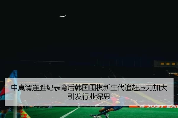 申真谞连胜纪录背后韩国围棋新生代追赶压力加大引发行业深思